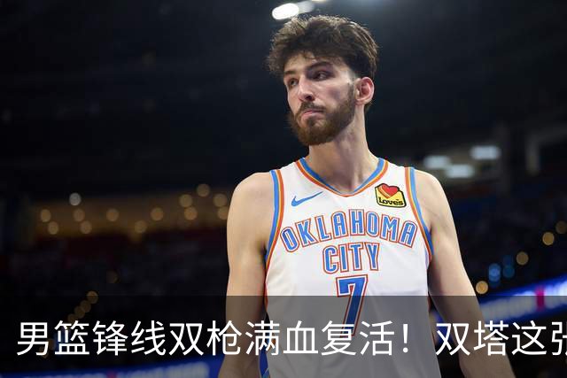 男篮锋线双枪满血复活！双塔这张底牌让中国男篮赛前收获关键利好，赢球稳了